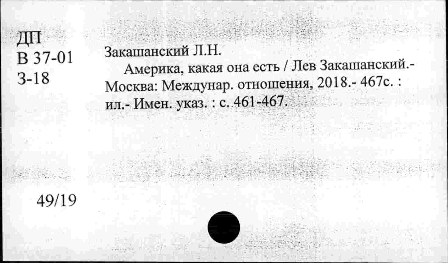 ﻿В 37-01 3-18
Закашанский Л.Н.
Америка, какая она есть / Лев Закашанский. Москва: Междунар. отношения, 2018.- 467с.: ил.- Имен. указ. : с. 461-467.
49/19